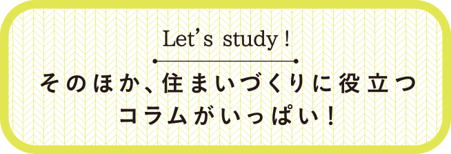 Let’s study! そのほか、住まいづくりに役立つコラムがいっぱい！
